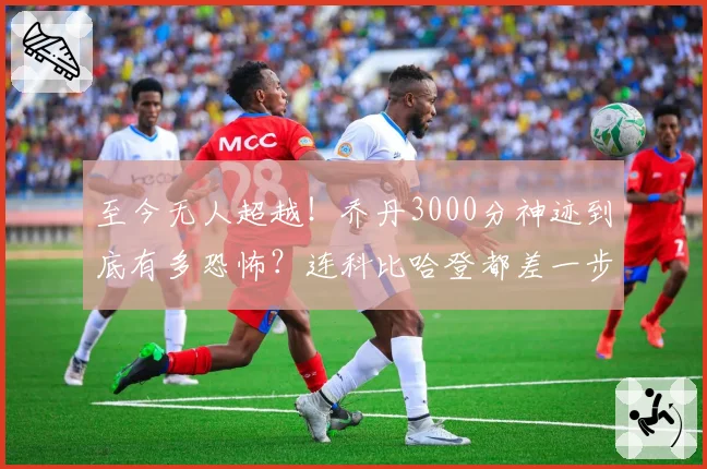 至今无人超越!乔丹3000分神迹到底有多恐怖?连科比哈登都差一步