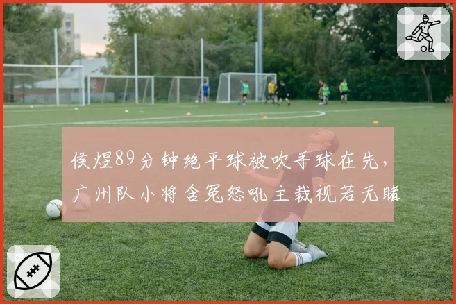 侯煜89分钟绝平球被吹手球在先,广州队小将含冤怒吼主裁视若无睹