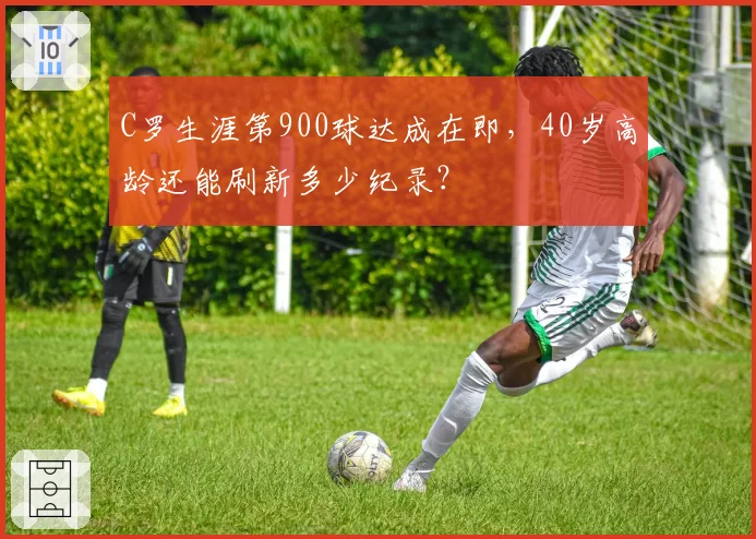 C罗生涯第900球达成在即，40岁高龄还能刷新多少纪录？