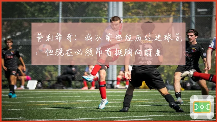 普利希奇:我以前也经历过进球荒,但现在必须昂首挺胸向前看