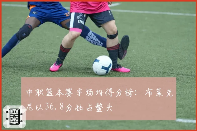 中职篮本赛季场均得分榜：布莱克尼以36.8分独占鳌头