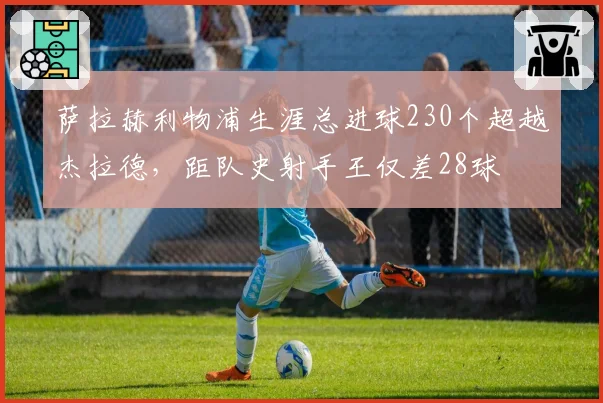 萨拉赫利物浦生涯总进球230个超越杰拉德，距队史射手王仅差28球