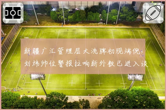 新疆广汇管理层大洗牌初现端倪，刘炜帅位警报拉响新外教已进入谈判名单