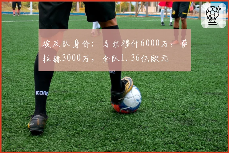 埃及队身价：马尔穆什6000万，萨拉赫3000万，全队1.36亿欧元