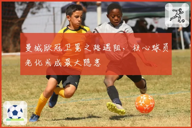曼城欧冠卫冕之路遇阻,核心球员老化或成最大隐患