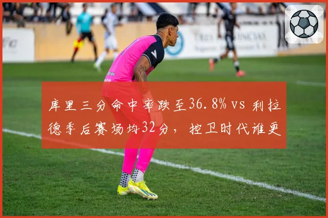 库里三分命中率跌至36.8% vs 利拉德季后赛场均32分，控卫时代谁更致命