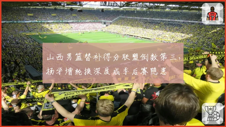 山西男篮替补得分联盟倒数第三,杨学增轮换深度成季后赛隐患