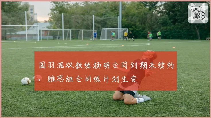 国羽混双教练杨明合同到期未续约，雅思组合训练计划生变