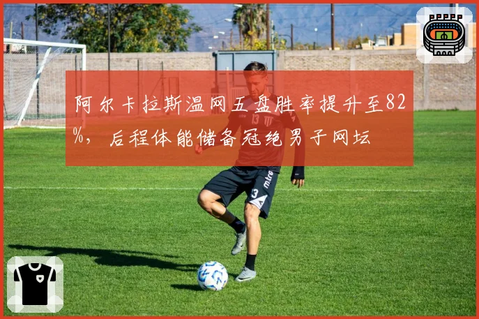 阿尔卡拉斯温网五盘胜率提升至82%，后程体能储备冠绝男子网坛