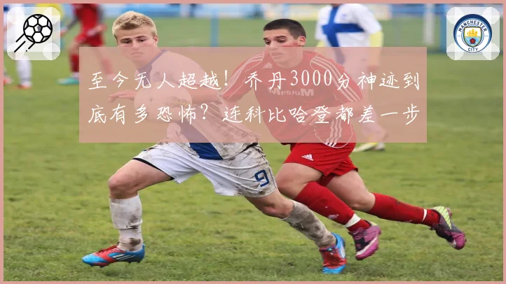 至今无人超越!乔丹3000分神迹到底有多恐怖?连科比哈登都差一步