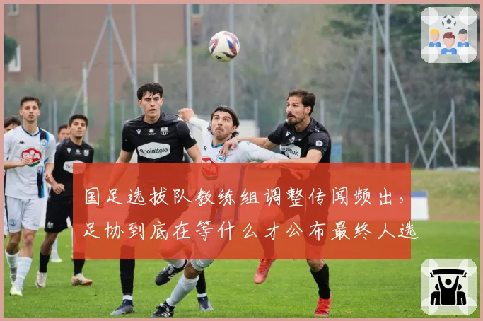 国足选拔队教练组调整传闻频出，足协到底在等什么才公布最终人选？