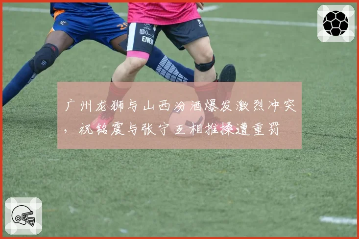 广州龙狮与山西汾酒爆发激烈冲突，祝铭震与张宁互相推搡遭重罚