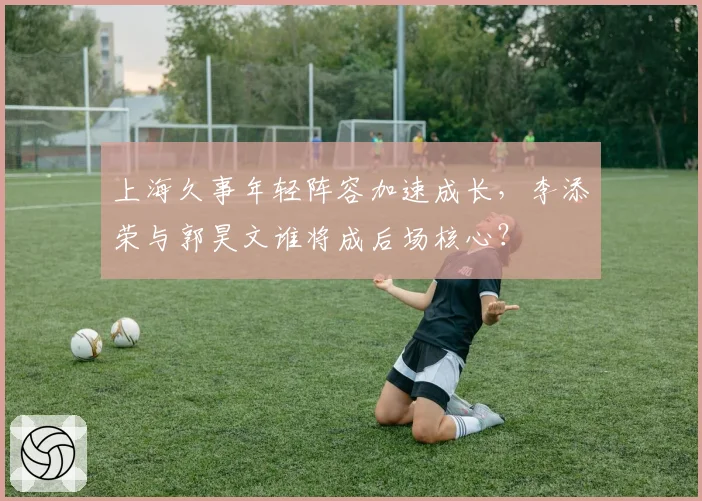 上海久事年轻阵容加速成长,李添荣与郭昊文谁将成后场核心?