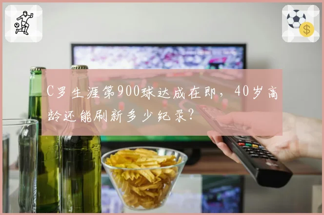C罗生涯第900球达成在即，40岁高龄还能刷新多少纪录？