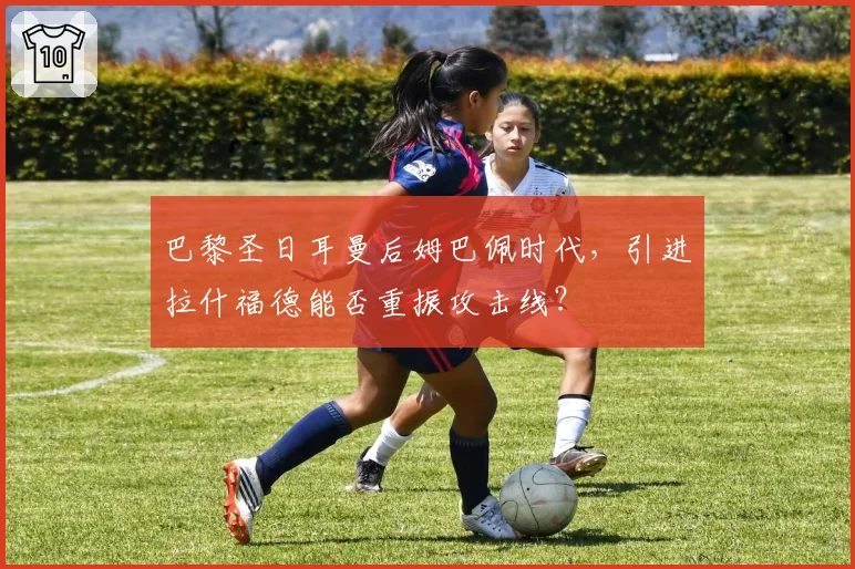 巴黎圣日耳曼后姆巴佩时代,引进拉什福德能否重振攻击线?
