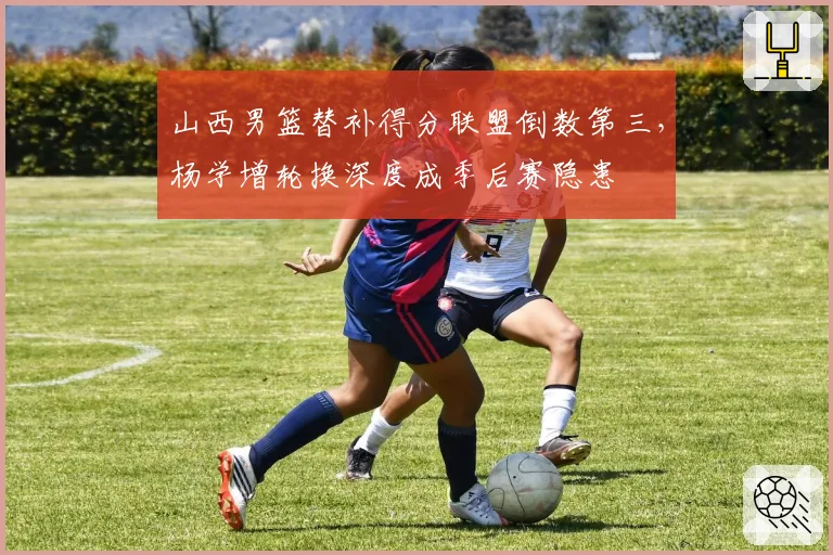 山西男篮替补得分联盟倒数第三,杨学增轮换深度成季后赛隐患