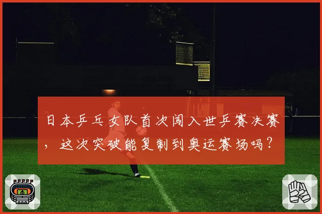 日本乒乓女队首次闯入世乒赛决赛,这次突破能复制到奥运赛场吗?