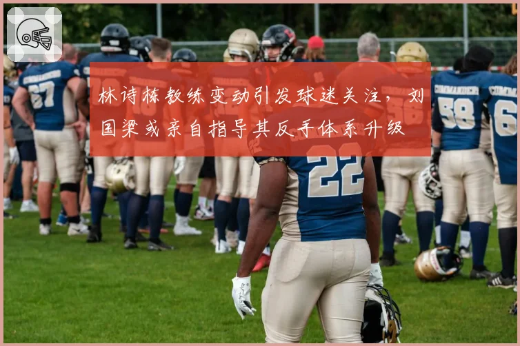 林诗栋教练变动引发球迷关注，刘国梁或亲自指导其反手体系升级