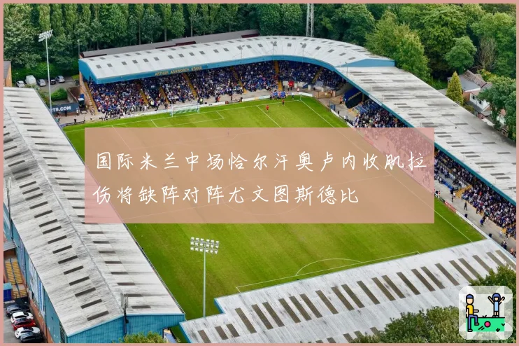 国际米兰中场恰尔汗奥卢内收肌拉伤将缺阵对阵尤文图斯德比