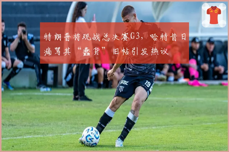 特朗普将观战总决赛G3,哈特昔日痛骂其“蠢货”旧帖引发热议